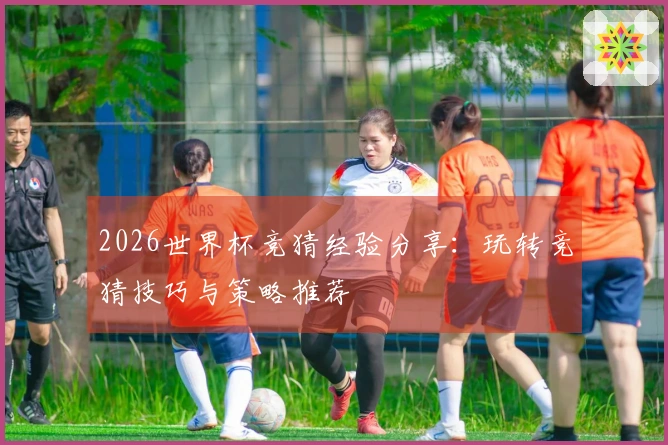 2026世界杯竞猜经验分享：玩转竞猜技巧与策略推荐