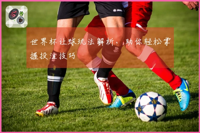 世界杯让球玩法解析，助你轻松掌握投注技巧