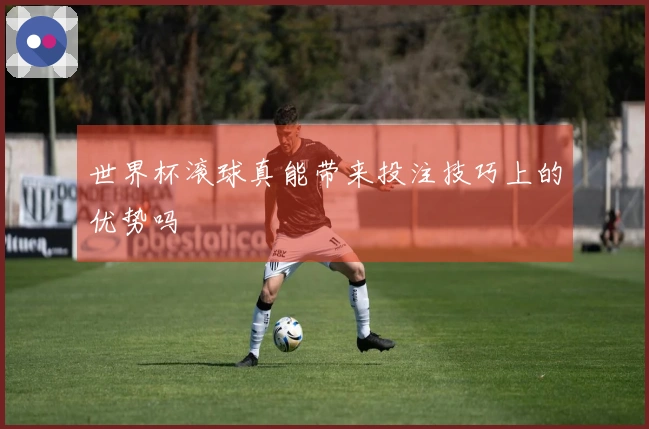 世界杯滚球真能带来投注技巧上的优势吗
